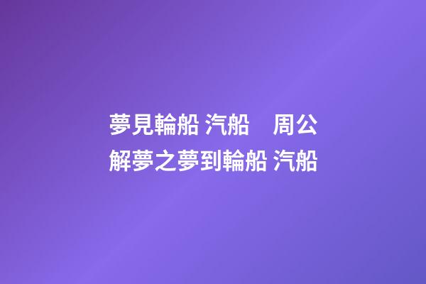 夢見輪船 汽船　周公解夢之夢到輪船 汽船